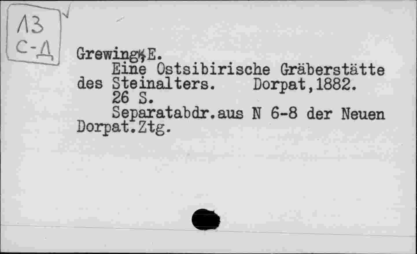 ﻿GrewingtyE.
Eine Ostsibirische Gräberstätte des Steinalters. Dorpat,1882.
26 S•
Separatabdr.aus N 6-8 der Neuen Dorpat.Ztg.